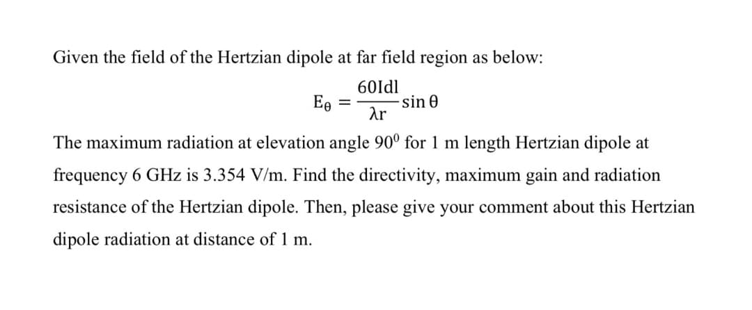 Given the field of the Hertzian dipole at far field region as below:
60Idl
Ee
sin 0
Ar
The maximum radiation at elevation angle 90° for 1 m length Hertzian dipole at
frequency 6 GHz is 3.354 V/m. Find the directivity, maximum gain and radiation
resistance of the Hertzian dipole. Then, please give your comment about this Hertzian
dipole radiation at distance of 1 m.
