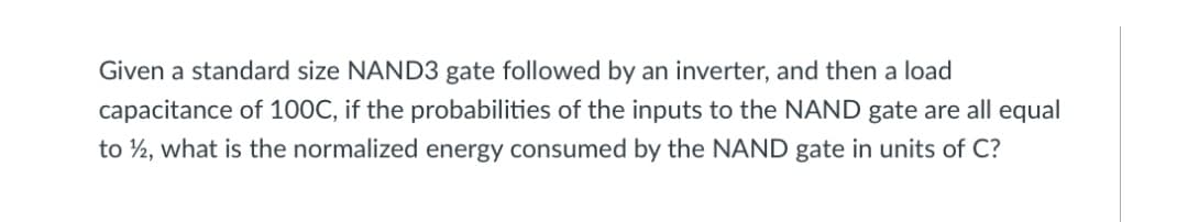 Given a standard size NAND3 gate followed by an inverter, and then a load
capacitance of 100C, if the probabilities of the inputs to the NAND gate are all equal
to ½, what is the normalized energy consumed by the NAND gate in units of C?
