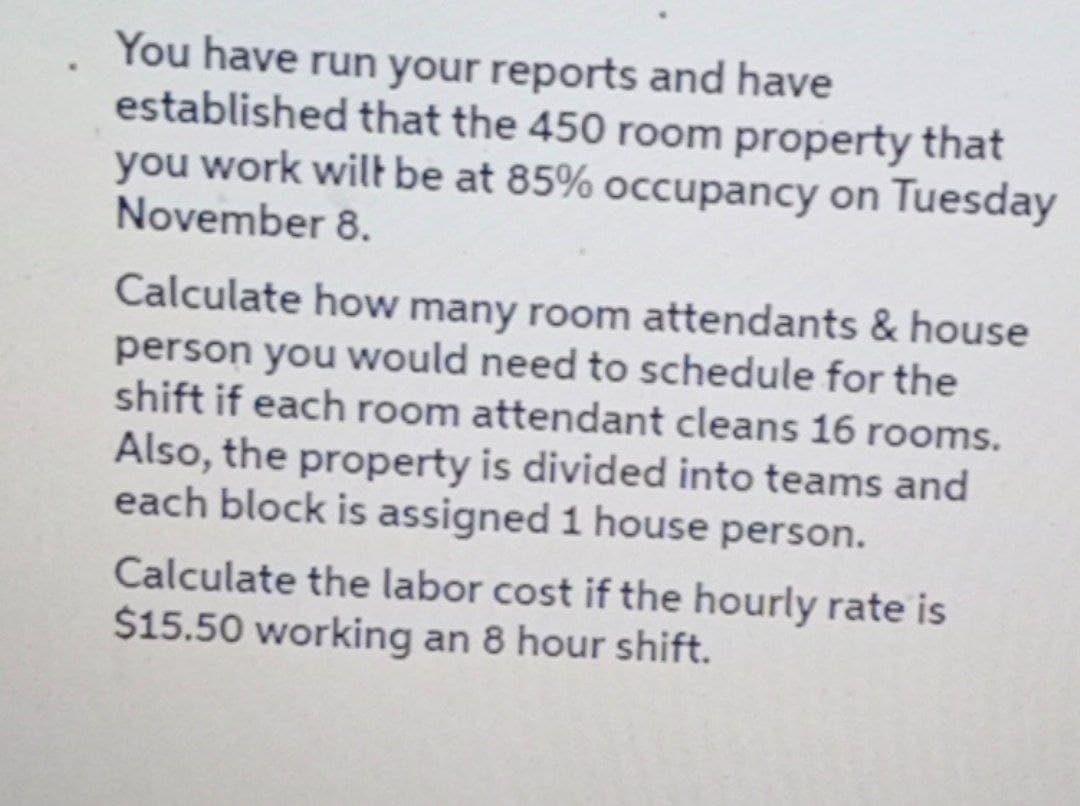 You have run your reports and have
established that the 450 room property that
you work wilE be at 85% occupancy on Tuesday
November 8.
Calculate how many room attendants & house
person you would need to schedule for the
shift if each room attendant cleans 16 rooms.
Also, the property is divided into teams and
each block is assigned 1 house person.
Calculate the labor cost if the hourly rate is
$15.50 working an 8 hour shift.
