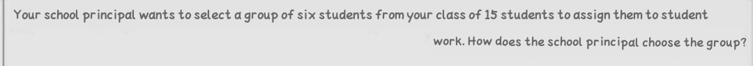 Your school principal wants to select a group of six students from your class of 15 students to assign them to student
work. How does the school principal choose the group?
