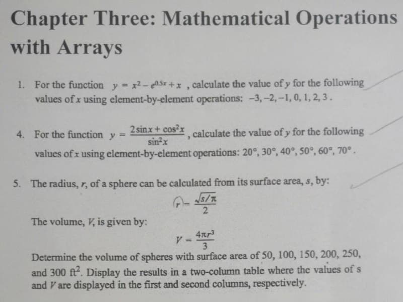 Chapter Three: Mathematical Operations
with Arrays
1. For the function y x2- ASz +x, calculate the value of y for the following
values of x using element-by-element operations: -3,-2,-1, 0, 1, 2, 3 .
4. For the function y =
2 sinx+ cos?x
calculate the value of y for the following
%3D
C.
sin?x
values of x using element-by-element operations: 20°, 30°, 40°, 50°, 60°, 70°.
5. The radius, r, of a sphere can be calculated from its surface area, s, by:
2
The volume, V, is given by:
4xr
V =
3
Determine the volume of spheres with surface area of 50, 100, 150, 200, 250,
and 300 ft. Display the results in a two-column table where the values of s
and V are displayed in the first and second columns, respectively.
