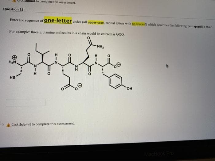 Submit to complete this assessment.
Question 33
Enter the sequence of one-letter codes (all upper-case, capital letters with no spaces) which describes the following pentapeptide chain.
For example: three glutamine molecules in a chain would be entered as Q0Q.
NH2
H3N.
N.
N.
HS
HO,
A Click Submit to complete this assessment.
MacBook Pro
HIN
