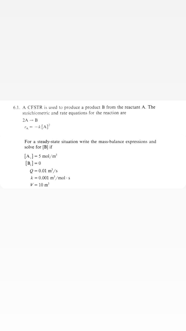 6.1. A CFSTR is used to produce a product B from the reactant A. The
stoichiometric and rate equations for the reaction are
2A → B
A = -K[A]²
For a steady-state situation write the mass-balance expressions and
solve for [B] if
[A₁] = 5 mol/m³
[B]=0
Q=0.01 m³/s
k = 0.001 m³/mol s
V = 10 m³