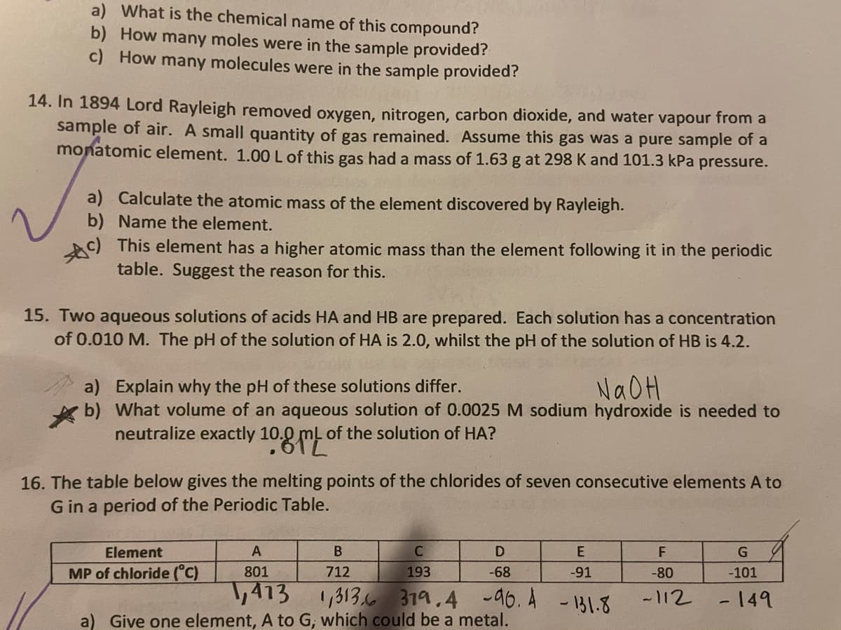 a) What is the chemical name of this compound?
b) How many moles were in the sample provided?
c) How many molecules were in the sample provided?
14. In 1894 Lord Rayleigh removed oxygen, nitrogen, carbon dioxide, and water vapour from a
sample of air. A small quantity of gas remained. Assume this gas was a pure sample of a
monatomic element. 1.00 L of this gas had a mass of 1.63 g at 298 K and 101.3 kPa pressure.
a) Calculate the atomic mass of the element discovered by Rayleigh.
b) Name the element.
Ac) This element has a higher atomic mass than the element following it in the periodic
table. Suggest the reason for this.
15. Two aqueous solutions of acids HA and HB are prepared. Each solution has a concentration
of 0.010 M. The pH of the solution of HA is 2.0, whilst the pH of the solution of HB is 4.2.
a) Explain why the pH of these solutions differ.
b) What volume of an aqueous solution of 0.0025 M sodium hydroxide is needed to
neutralize exactly 10.9 m
NAOH
of the solution of HA?
16. The table below gives the melting points of the chlorides of seven consecutive elements A to
G in a period of the Periodic Table.
Element
A
D
F
MP of chloride (°C)
801
712
193
-68
-91
-80
-101
,413 1,3136 319.4 -96. A
a) Give one element, A to G, which could be a metal.
-112 -149
- 131.8
