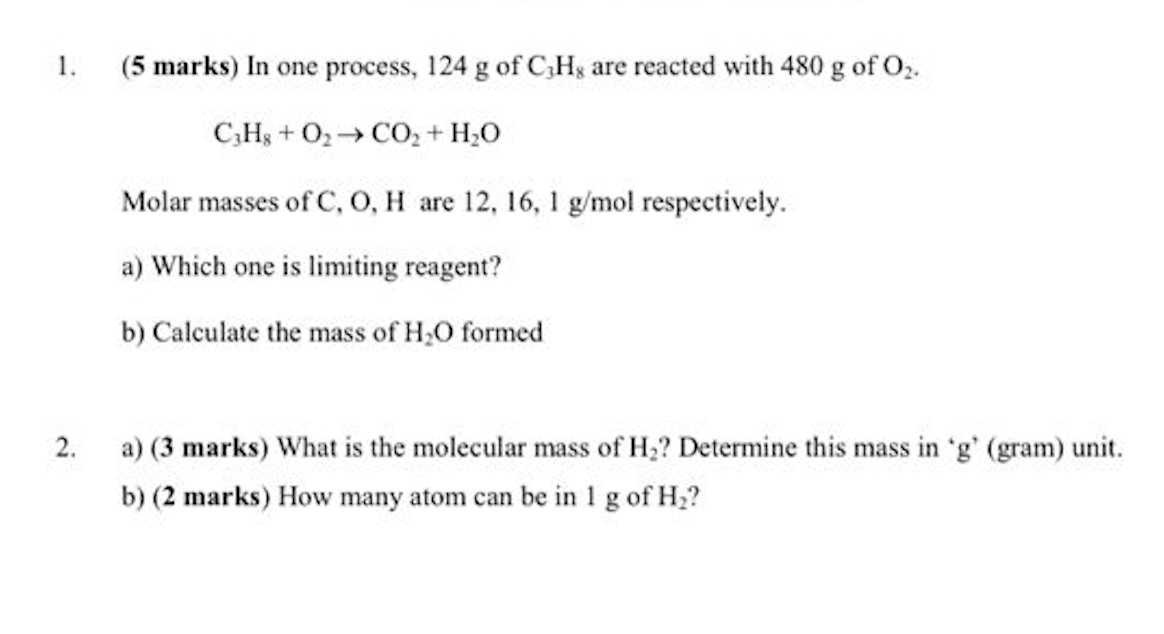 1.
(5 marks) In one process, 124 g of C,Hg are reacted with 480 g of O2.
C,H3 + O2→ CO, + H;0
Molar masses of C, O, H are 12, 16, 1 g/mol respectively.
a) Which one is limiting reagent?
b) Calculate the mass of H;O formed
2.
a) (3 marks) What is the molecular mass of H;? Determine this mass in 'g' (gram) unit.
b) (2 marks) How many atom can be in 1 g of H2?
