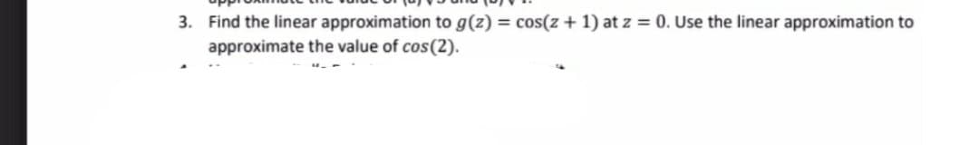 3. Find the linear approximation to g(z) = cos(z + 1) at z = 0. Use the linear approximation to
approximate the value of cos(2).
