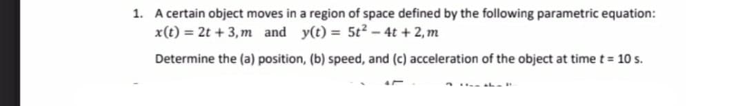 1. A certain object moves in a region of space defined by the following parametric equation:
x(t) = 2t + 3, m and
y(t) = 5t2 - 4t + 2, m
Determine the (a) position, (b) speed, and (c) acceleration of the object at timet 10 s.
