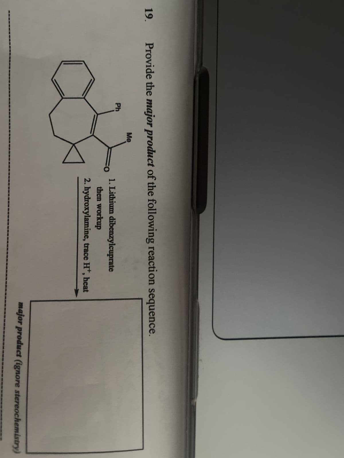 19.
Provide the major product of the following reaction sequence.
Ph
Me
FO
1. Lithium dibenzylcuprate
then workup
2. hydroxylamine, trace H+, heat
major product (ignore stereochemistry)