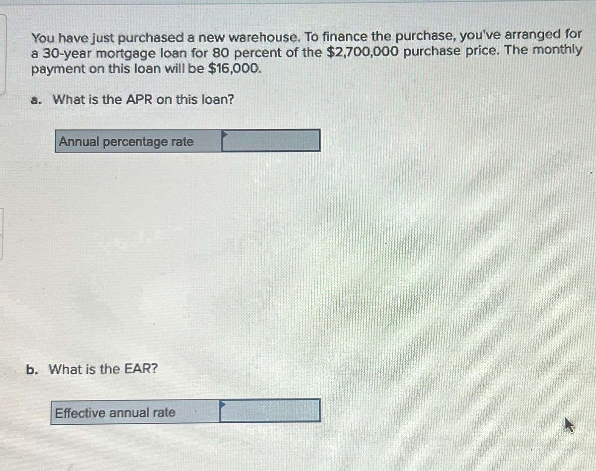 You have just purchased a new warehouse. To finance the purchase, you've arranged for
a 30-year mortgage loan for 80 percent of the $2,700,000 purchase price. The monthly
payment on this loan will be $16,000.
a. What is the APR on this loan?
Annual percentage rate
b. What is the EAR?
Effective annual rate