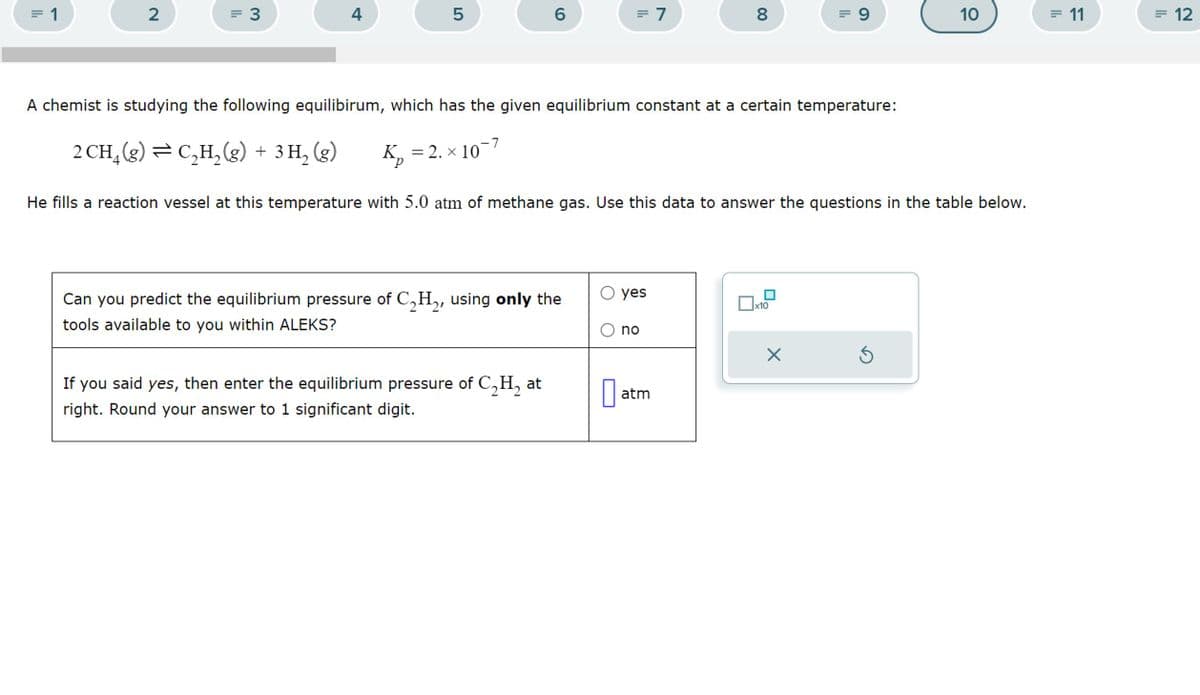 = 1
2
= 3
4
5
6
= 7
8
00
= 9
10
= 11
=12
A chemist is studying the following equilibirum, which has the given equilibrium constant at a certain temperature:
2 CH₁ (g) = C₂H2(g) + 3 H₂ (g)
Кр
K = 2. × 10
He fills a reaction vessel at this temperature with 5.0 atm of methane gas. Use this data to answer the questions in the table below.
yes
x10
Can you predict the equilibrium pressure of C2H2, using only the
tools available to you within ALEKS?
no
If you said yes, then enter the equilibrium pressure of C₂H₂ at
right. Round your answer to 1 significant digit.
☐ at
atm
ك