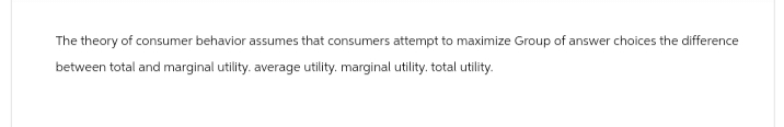 The theory of consumer behavior assumes that consumers attempt to maximize Group of answer choices the difference
between total and marginal utility. average utility. marginal utility. total utility.