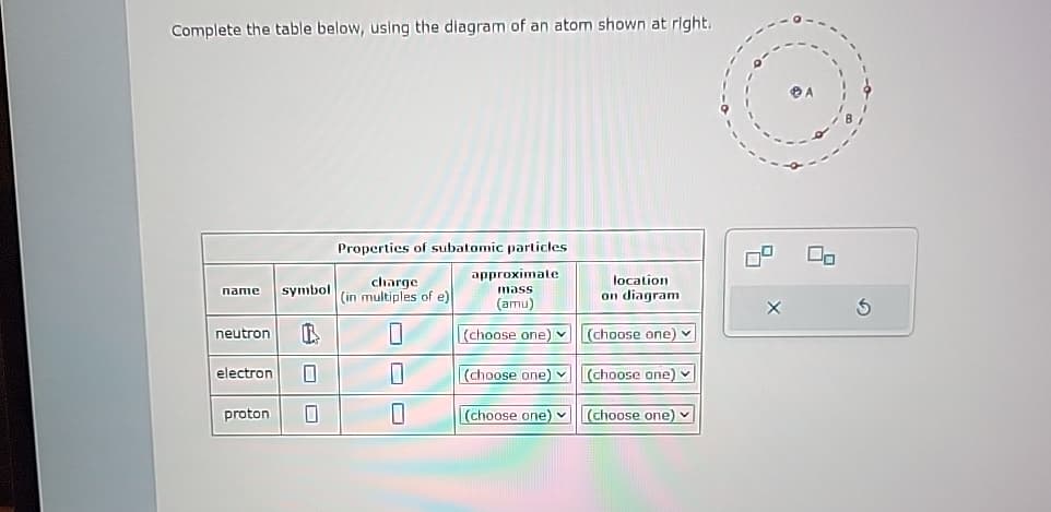 Complete the table below, using the diagram of an atom shown at right.
Properties of subatomic particles
name symbol
charge
(in multiples of e)
approximate
mass
location
on diagram
neutron
B
(amu)
(choose one) (choose one)
く
electron
(choose one)
(choose one)
proton
0
(choose one)
(choose one)
X