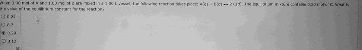 When 3.00 mol of A and 1.00 mol of B are mixed in a 1.00 L vessel, the following reaction takes place: A(g) + B(g) →2 C(g). The equilibrium mixture contains 0.50 mol of C. What is
the value of the equilibrium constant for the reaction?
0.24
8.3
O 0.20
0.12