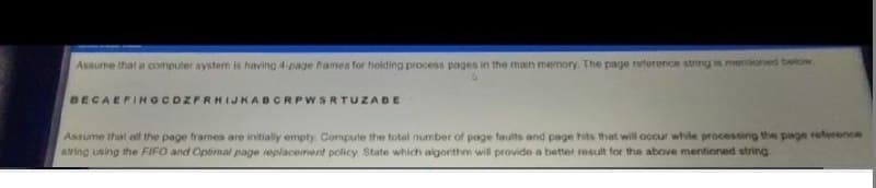 Assume that a computer system is having 4 page fames for holding process pages in the main memory. The page reference string is mentoned below
BECAEFINGCDZPRHIJKABCRPWSRTUZABE
Assume that all the page frames are initially empty. Compute the total number of page faults and page hits that will occur while processing the page reference
atring using the FIFO and Optimal page replacement policy. State which algorithm will provide a better result for the above mentioned string
