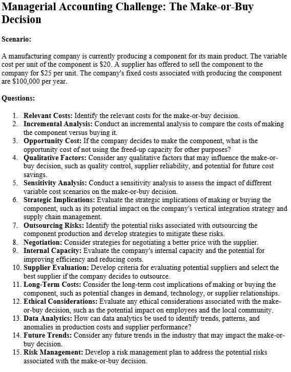 Managerial Accounting Challenge: The Make-or-Buy
Decision
Scenario:
A manufacturing company is currently producing a component for its main product. The variable
cost per unit of the component is $20. A supplier has offered to sell the component to the
company for $25 per unit. The company's fixed costs associated with producing the component
are $100,000 per year.
Questions:
1. Relevant Costs: Identify the relevant costs for the make-or-buy decision.
2. Incremental Analysis: Conduct an incremental analysis to compare the costs of making
the component versus buying it.
3. Opportunity Cost: If the company decides to make the component, what is the
opportunity cost of not using the freed-up capacity for other purposes?
4. Qualitative Factors: Consider any qualitative factors that may influence the make-or-
buy decision, such as quality control, supplier reliability, and potential for future cost
savings.
5. Sensitivity Analysis: Conduct a sensitivity analysis to assess the impact of different
variable cost scenarios on the make-or-buy decision.
6. Strategic Implications: Evaluate the strategic implications of making or buying the
component, such as its potential impact on the company's vertical integration strategy and
supply chain management.
7. Outsourcing Risks: Identify the potential risks associated with outsourcing the
component production and develop strategies to mitigate these risks.
8. Negotiation: Consider strategies for negotiating a better price with the supplier.
9. Internal Capacity: Evaluate the company's internal capacity and the potential for
improving efficiency and reducing costs.
10. Supplier Evaluation: Develop criteria for evaluating potential suppliers and select the
best supplier if the company decides to outsource.
11. Long-Term Costs: Consider the long-term cost implications of making or buying the
component, such as potential changes in demand, technology, or supplier relationships.
12. Ethical Considerations: Evaluate any ethical considerations associated with the make-
or-buy decision, such as the potential impact on employees and the local community.
13. Data Analytics: How can data analytics be used to identify trends, patterns, and
anomalies in production costs and supplier performance?
14. Future Trends: Consider any future trends in the industry that may impact the make-or-
buy decision.
15. Risk Management: Develop a risk management plan to address the potential risks
associated with the make-or-buy decision.