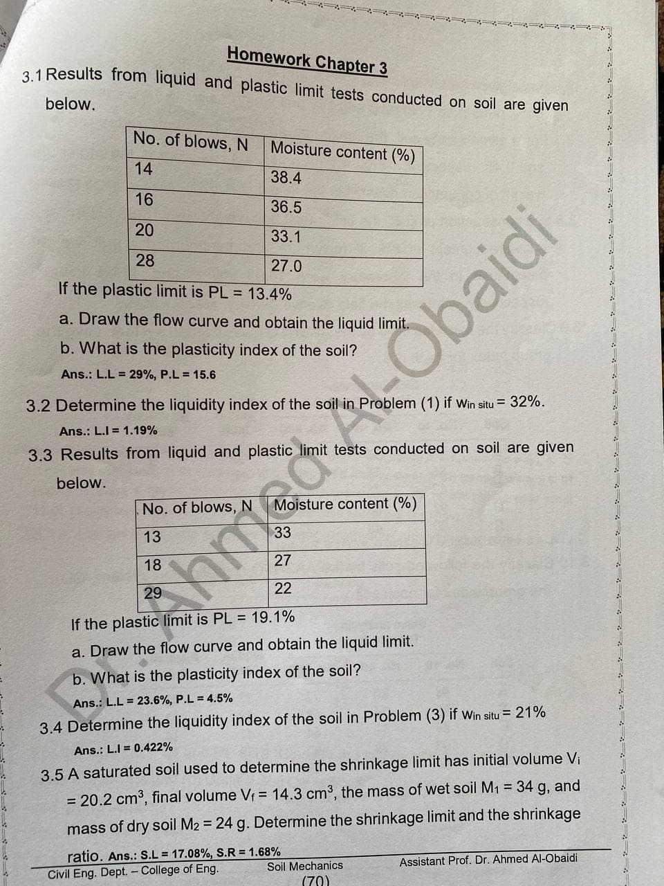 Homework Chapter 3
31 Results from liquid and plastic limit tests conducted on soil are given
below.
No. of blows, N
Moisture content (%)
14
38.4
16
36.5
20
33.1
28
27.0
If the plastic limit is PL = 13.4%
a. Draw the flow curve and obtain the liquid limit.
b. What is the plasticity index of the soil?
Ans.: L.L = 29%, P.L = 15.6
3.2 Determine the liquidity index of the soil in Problem (1) if wWin situ = 32%.
Ans.: L.I = 1.19%
3.3 Results from liquid and plastic limit tests conducted on soil are given
below.
No. of blows, N
Moisture content (%)
13
18
27
22
If the plastic limit is PL = 19.1%
a. Draw the flow curve and obtain the liquid limit.
b. What is the plasticity index of the soil?
Ans.: L.L = 23.6%, P.L = 4.5%
3.4 Determine the liquidity index of the soil in Problem (3) if win situ = 21%
Ans.: L.I = 0.422%
3.5 A saturated soil used to determine the shrinkage limit has initial volume Vi
= 20.2 cm3, final volume Vf = 14.3 cm3, the mass of wet soil M1 = 34 g, and
mass of dry soil M2 = 24 g. Determine the shrinkage limit and the shrinkage
ratio. Ans.: S.L = 17.08%, S.R = 1.68%
Civil Eng. Dept. – College of Eng.
Assistant Prof. Dr. Ahmed Al-Obaidi
Soil Mechanics
(70)
nted ALObaidi
