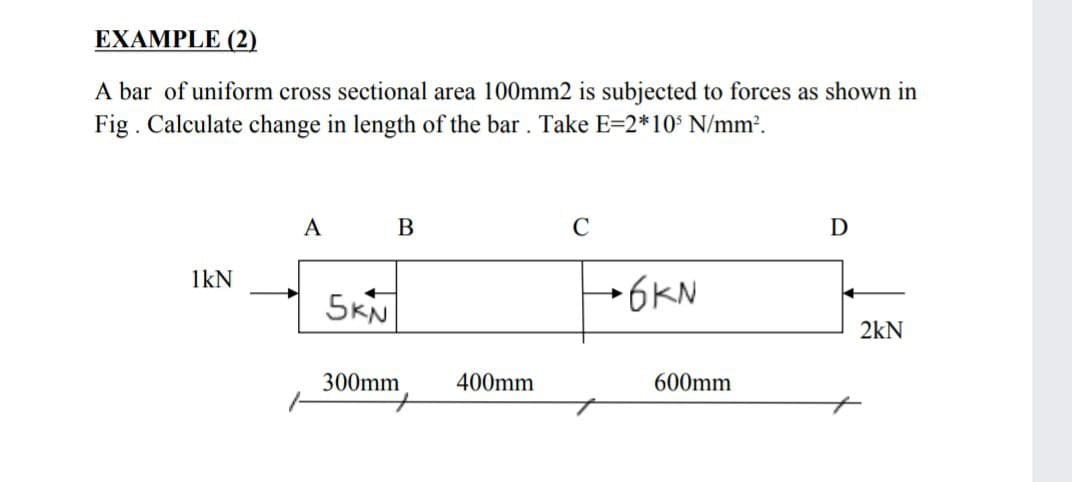 EXAMPLE (2)
A bar of uniform cross sectional area 100mm2 is subjected to forces as shown in
Fig. Calculate change in length of the bar. Take E=2*10° N/mm².
A
C
D
1kN
5KN
→6KN
2kN
300mm
400mm
600mm
