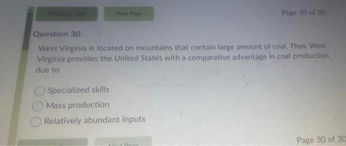 Previous Pilg
Next Page
Page 30 of 30
Question 30
West Virginia is located on mountains that contain large amount of coal. Thus, West
Virginia provides the United States with a comparative advantage in coal production
due to
Specialized skills
Mass production
Relatively abundant inputs
Page 30 of 30