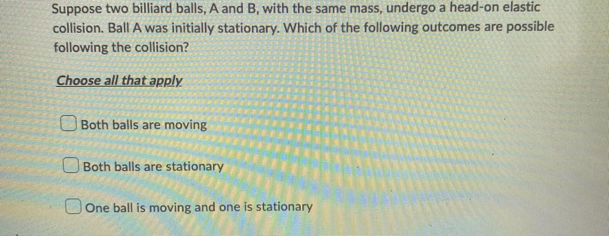 Suppose two billiard balls, A and B, with the same mass, undergo a head-on elastic
collision. Ball A was initially stationary. Which of the following outcomes are possible
following the collision?
Choose all that apply
Both balls are moving
Both balls are stationary
One ball is moving and one is stationary