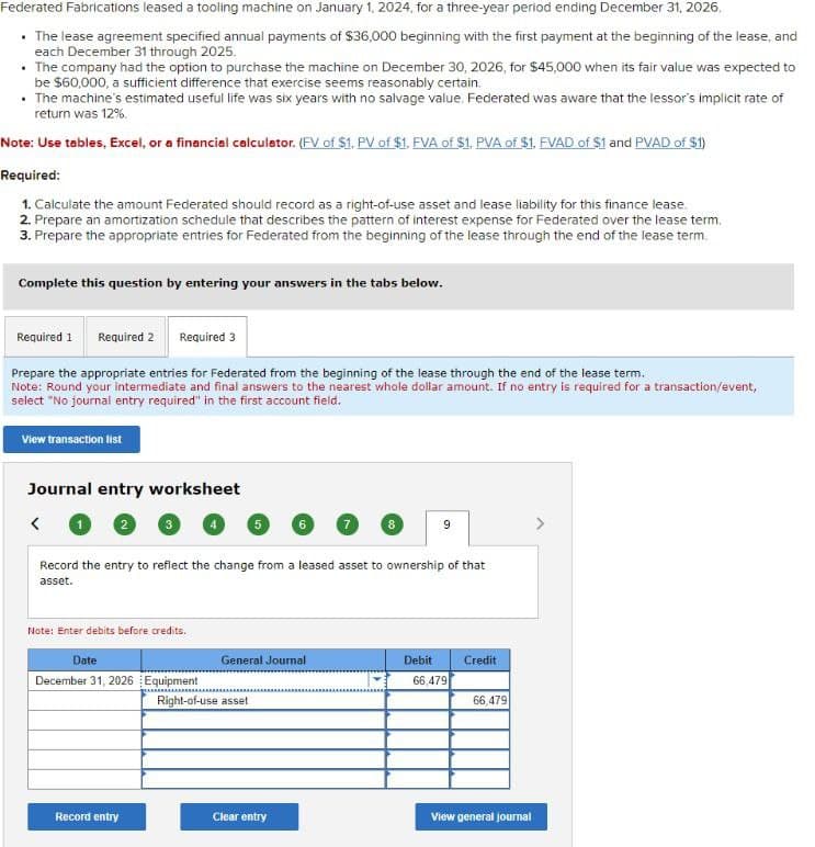 Federated Fabrications leased a tooling machine on January 1, 2024, for a three-year period ending December 31, 2026.
⚫ The lease agreement specified annual payments of $36,000 beginning with the first payment at the beginning of the lease, and
each December 31 through 2025.
.The company had the option to purchase the machine on December 30, 2026, for $45,000 when its fair value was expected to
be $60,000, a sufficient difference that exercise seems reasonably certain.
The machine's estimated useful life was six years with no salvage value. Federated was aware that the lessor's implicit rate of
return was 12%.
Note: Use tables, Excel, or a financial calculator. (FV of $1, PV of $1, FVA of $1, PVA of $1, FVAD of $1 and PVAD of $1)
Required:
1. Calculate the amount Federated should record as a right-of-use asset and lease liability for this finance lease.
2. Prepare an amortization schedule that describes the pattern of interest expense for Federated over the lease term.
3. Prepare the appropriate entries for Federated from the beginning of the lease through the end of the lease term.
Complete this question by entering your answers in the tabs below.
Required 1 Required 2 Required 3
Prepare the appropriate entries for Federated from the beginning of the lease through the end of the lease term.
Note: Round your intermediate and final answers to the nearest whole dollar amount. If no entry is required for a transaction/event,
select "No journal entry required" in the first account field.
View transaction list
Journal entry worksheet
<
1
2
5
7
8
9
Record the entry to reflect the change from a leased asset to ownership of that
asset.
Note: Enter debits before credits.
Date
General Journal
Debit
Credit
December 31, 2026 Equipment
66,479
Right-of-use asset
66,479
Record entry
Clear entry
View general journal