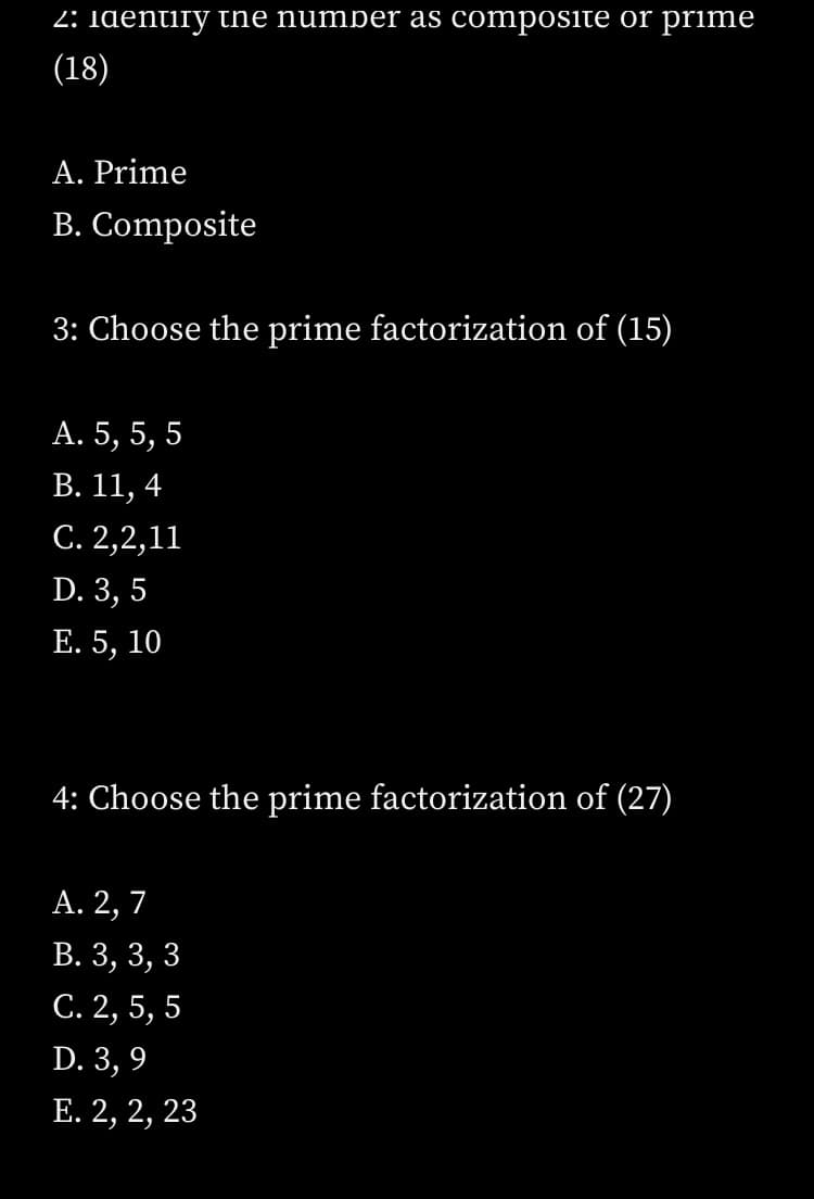 2: Identiry the number as composite or prime
(18)
A. Prime
B. Composite
3: Choose the prime factorization of (15)
А. 5, 5, 5
В. 11, 4
С. 2,2,11
D. 3, 5
Е. 5, 10
4: Choose the prime factorization of (27)
А. 2, 7
В. 3, 3, 3
С. 2, 5, 5
D. 3, 9
Е. 2, 2, 23
