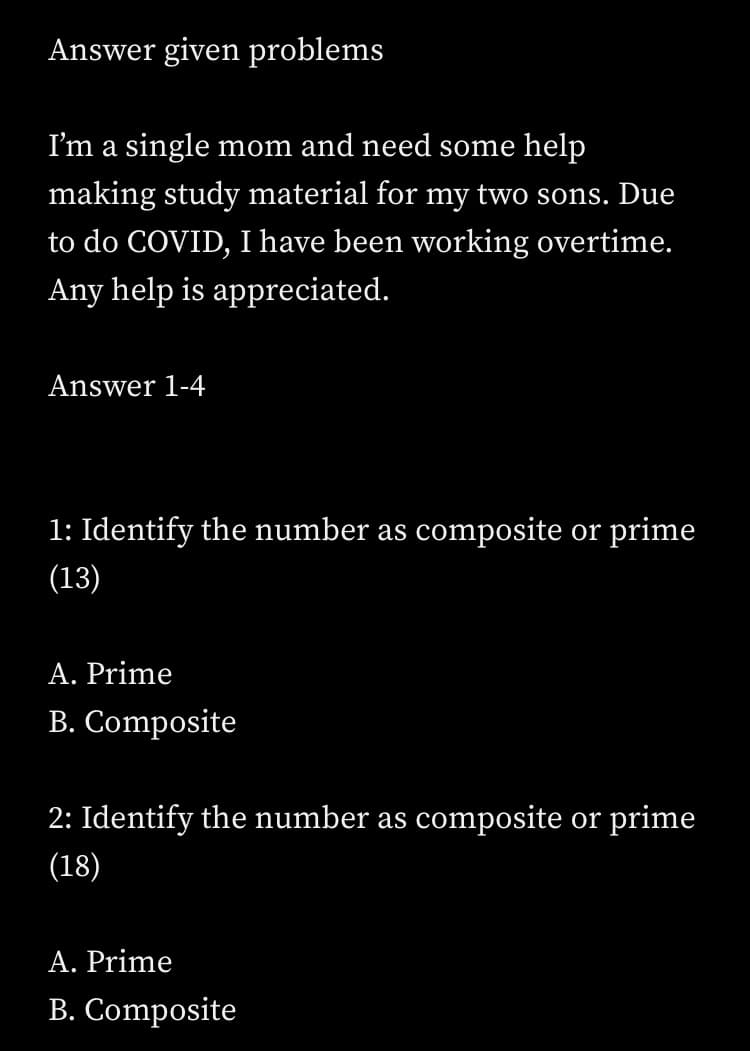 Answer given problems
I'm a single mom and need some help
making study material for my two sons. Due
to do COVID, I have been working overtime.
Any help is appreciated.
Answer 1-4
1: Identify the number as composite or prime
(13)
A. Prime
B. Composite
2: Identify the number as composite or prime
(18)
A. Prime
B. Composite
