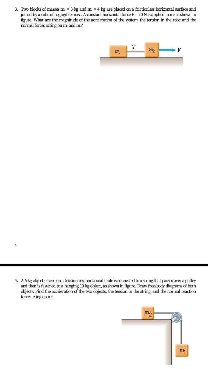 3. Two blocks of masses m = 3 kg and m = 4 kg are placed on a frictionless horizontal surface and
joined by a robe of negligible mass. A constant horizontal force F = 20 N is applied to me as shown in
figure. What are the magnitude of the acceleration of the system, the tension in the robe and the
normal forces acting on mi and me?
F
4
4. A 6 kg object placed on a frictionless, horizontal table is oconnected to a string that passes over a pulley
and then is fastened to a hanging 10 kg object, as shown in figure. Draw free-body diagrams of both
objects. Find the acceleration of the two objects, the tension in the string, and the normal reaction
force acting on me.
my
