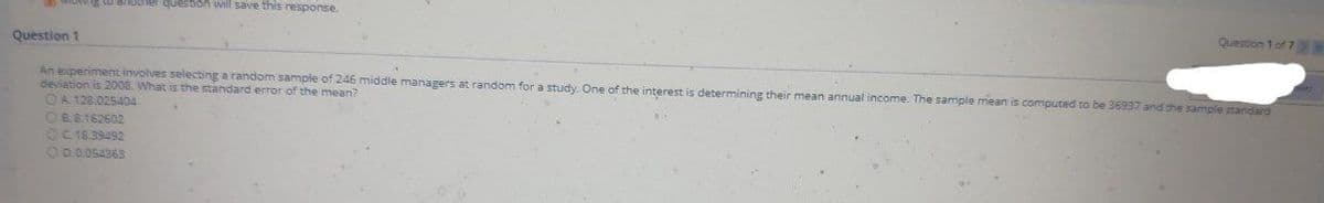 another quesbon will save this response.
Question 1 of 7S5
Question 1
An experiment involves selecting a random sample of 246 middle managers at random for a study. One of the interest is determining their mean annual income. The sample mean is computed to be 36937 and the sample standard
deviation is 2008. What is the standard error of the mean?
OA 128.025404
OBR162602
OC18.39492
OD.0.054363
