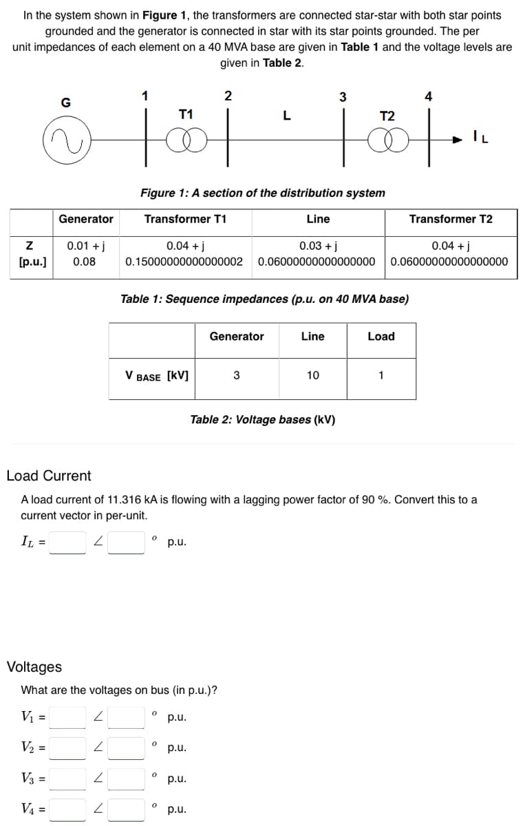 In the system shown in Figure 1, the transformers are connected star-star with both star points
grounded and the generator is connected in star with its star points grounded. The per
unit impedances of each element on a 40 MVA base are given in Table 1 and the voltage levels are
given in Table 2.
2
3
4
T1
L
T2
8 101 · 101.
İ
Generator
Z 0.01 +j
[p.u.] 0.08
V₂ =
V3 =
V₁ =
Figure 1: A section of the distribution system
Transformer T1
Line
Z
0.04 + j
0.03 + j
0.15000000000000002 0.06000000000000000
2
Table 1: Sequence impedances (p.u. on 40 MVA base)
V BASE [KV]
Voltages
What are the voltages on bus (in p.u.)?
V₁ =
p.u.
ਦਾ
p.u.
p.u.
p.u.
0
Generator
p.u.
0
3
Line
Load Current
A load current of 11.316 kA is flowing with a lagging power factor of 90 %. Convert this to a
current vector in per-unit.
IL =
10
Table 2: Voltage bases (kV)
Transformer T2
0.04 + j
0.06000000000000000
Load
1
IL