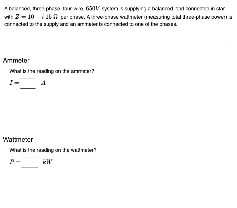 A balanced, three-phase, four-wire, 650V system is supplying a balanced load connected in star
with Z = 10 + i 15 per phase. A three-phase wattmeter (measuring total three-phase power) is
connected to the supply and an ammeter is connected to one of the phases.
Ammeter
What is the reading on the ammeter?
I =
A
Wattmeter
What is the reading on the wattmeter?
P =
kW