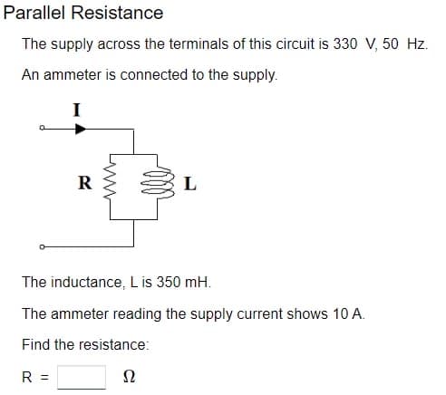 Parallel Resistance
The supply across the terminals of this circuit is 330 V, 50 Hz.
An ammeter is connected to the supply.
I
R
www
L
The inductance, L is 350 mH.
The ammeter reading the supply current shows 10 A.
Find the resistance:
R =
52