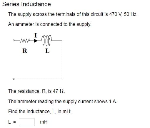 Series Inductance
The supply across the terminals of this circuit is 470 V, 50 Hz.
An ammeter is connected to the supply.
R
Don
L
The resistance, R, is 47 2.
The ammeter reading the supply current shows 1 A.
Find the inductance, L, in mH:
L =
mH