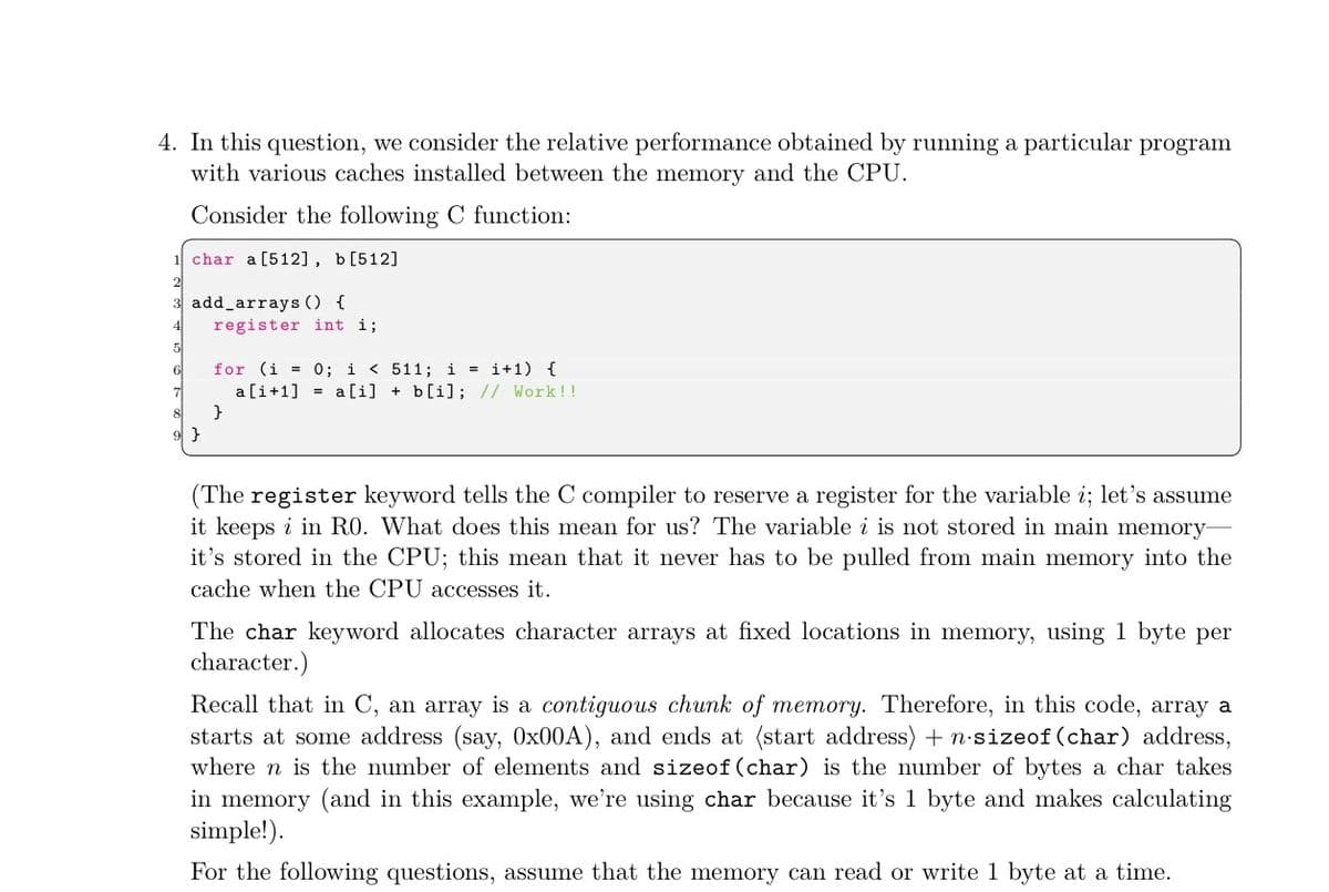 4. In this question, we consider the relative performance obtained by running a particular program
with various caches installed between the memory and the CPU.
Consider the following C function:
char a [512], b[512]
add_arrays () {
register int i;
for (i = 0; i < 511; i = i+1) {
a[i+1] = a [i] + b[i]; // Work!!
}
9 }
(The register keyword tells the C compiler to reserve a register for the variable i; let's assume
it keeps i in RO. What does this mean for us? The variable i is not stored in main memory-
it's stored in the CPU; this mean that it never has to be pulled from main memory into the
cache when the CPU accesses it.
The char keyword allocates character arrays at fixed locations in memory, using 1 byte per
character.)
Recall that in C, an array is a contiguous chunk of memory. Therefore, in this code, array a
starts at some address (say, 0x00A), and ends at (start address) + n-sizeof (char) address,
where n is the number of elements and sizeof (char) is the number of bytes a char takes
in memory (and in this example, we're using char because it's 1 byte and makes calculating
simple!).
For the following questions, assume that the memory can read or write 1 byte at a time.
