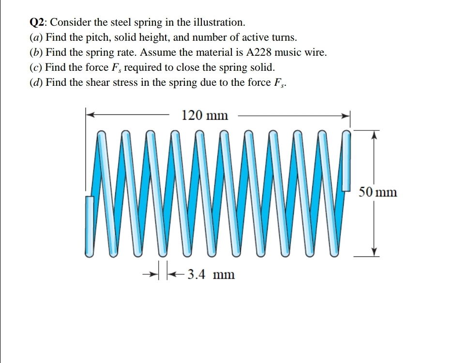 Q2: Consider the steel spring in the illustration.
(a) Find the pitch, solid height, and number of active turns.
(b) Find the spring rate. Assume the material is A228 music wire.
(c) Find the force F, required to close the spring solid.
(d) Find the shear stress in the spring due to the force F,.
120 mm
★ ←3.4 mm
50 mm