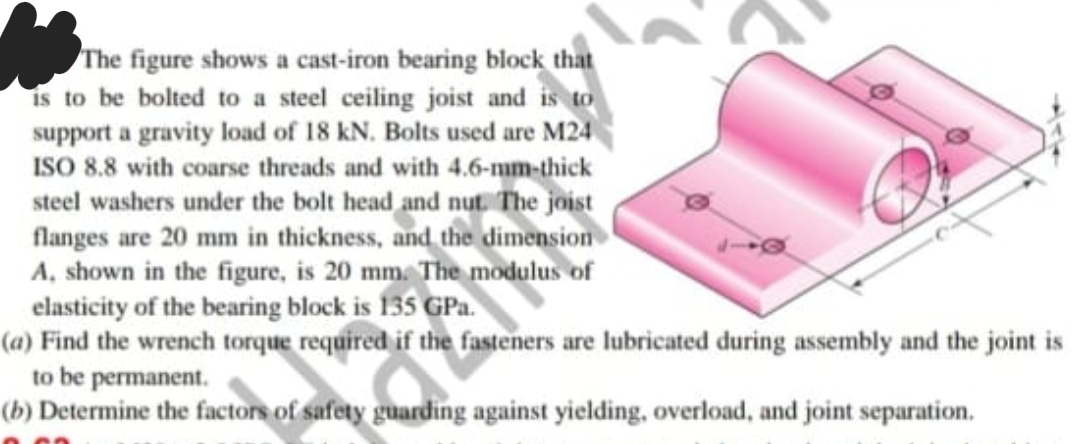 The figure shows a cast-iron bearing block that
is to be bolted to a steel ceiling joist and is to
support a gravity load of 18 kN. Bolts used are M24
ISO 8.8 with coarse threads and with 4.6-mm-thick
steel washers under the bolt head and nut. The joist
flanges are 20 mm in thickness, and the dimension
A, shown in the figure, is 20 mm. The modulus of
elasticity of the bearing block is 135 GPa.
(a) Find the wrench torque required if the fasteners are lubricated during assembly and the joint is
to be permanent.
(b) Determine the factors of safety guarding against yielding, overload, and joint separation.