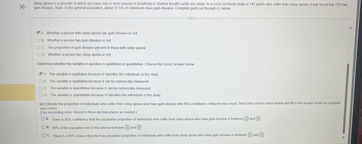 K
Sleep apnea is a disorder in which you have one or more pauses in breathing or shallow breaths while you sleep. In a cross-sectional study of 340 adults who suffer from sleep apnea, it was found that 238 had
gum disease. Note: In the general population, about 17.5% of individuals have gum disease. Complete parts (a) through (c) below.
A. Whether a person with sleep apnea has gum disease or not
OB. Whether a person has gum disease or not
OC. The proportion of gum disease present in those with sleep apnea
OD. Whether a person has sleep apnea or not
Determine whether the variable in question is qualitative or quantitative. Choose the correct answer below.
A. The variable is qualitative because it classifies the individuals in the study.
B. The variable is qualitative because it can be numerically measured.
OC. The variable is quantitative because it can be numerically measured.
D. The variable is quantitative because it classifies the individuals in the study.
(c) Estimate the proportion of individuals who suffer from sleep apnea who have gum disease with 95% confidence. Interpret your result. Select the correct choice below and fill in the answer boxes to complete
your choice.
(Use ascending order. Round to three decimal places as needed.)
O A. There is 95% confidence that the population proportion of individuals who suffer from sleep apnea who have gum disease is between
O B. 95% of the population lies in the interval between and
OC. There is a 95% chance that the true population proportion of individuals who suffer from sleep apnea who have gum disease is between
and
and