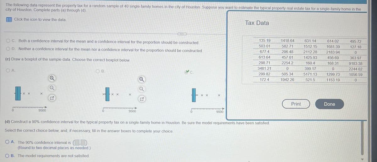 The following data represent the property tax for a random sample of 40 single-family homes in the city of Houston. Suppose you want to estimate the typical property real estate tax for a single-family home in the
city of Houston. Complete parts (a) through (d).
Click the icon to view the data.
OC. Both a confidence interval for the mean and a confidence interval for the proportion should be constructed.
OD. Neither a confidence interval for the mean nor a confidence interval for the proportion should be constructed.
(c) Draw a boxplot of the sample data. Choose the correct boxplot below.
OA.
xx
9500
OB.
O A. The 90% confidence interval is (D
(Round to two decimal places as needed.)
OB. The model requirements are not satisfied.
X
X
REE
9500
&c.
tx
0
xx
X
9500
Tax Data
135.19
503.01
677.4
613.64
298.71
3481.21
299.82
172.4
(d) Construct a 90% confidence interval for the typical property tax on a single-family home in Houston. Be sure the model requirements have been satisfied.
Select the correct choice below, and, if necessary, fill in the answer boxes to complete your choice.
1418.64
582.71
206.48
457.01
2254.2
0
505.34
1942.26
Print
631.14
1512.15
2112.28
1425.93
160.4
399.17
5171.13
521.5
614.02
1681.39
2183.94
456.69
168.31
0
1299.73
1153.19
Done
495.72
127.18
0
363.97
9183.38
2244.02
1056.59
0