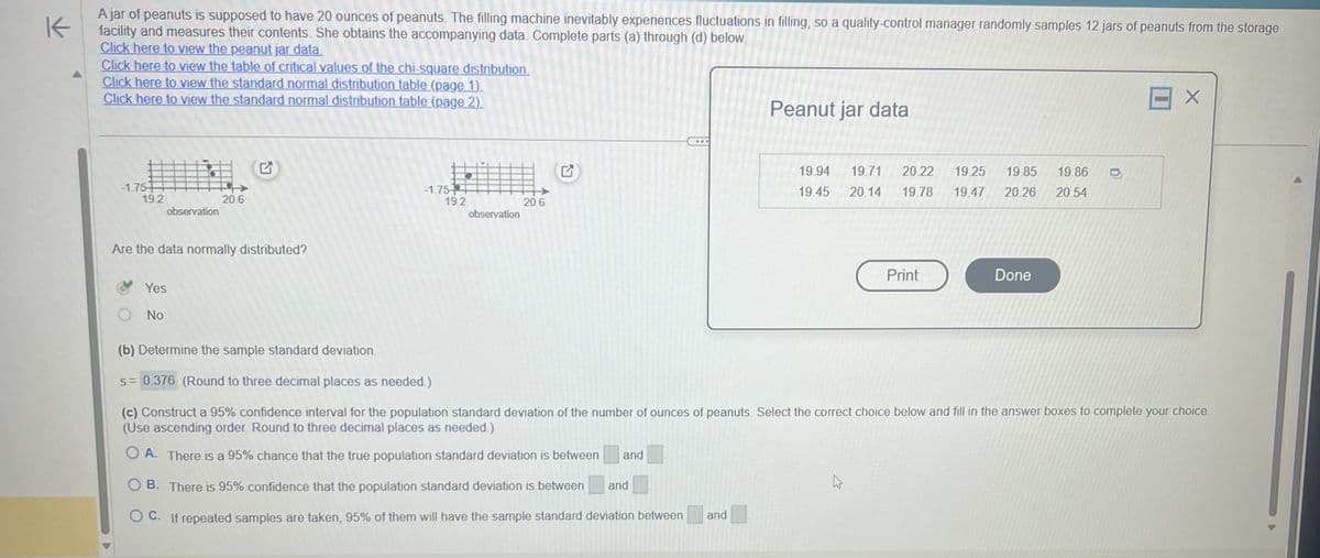 K
A jar of peanuts is supposed to have 20 ounces of peanuts. The filling machine inevitably experiences fluctuations in filling, so a quality-control manager randomly samples 12 jars of peanuts from the storage
facility and measures their contents. She obtains the accompanying data. Complete parts (a) through (d) below.
Click here to view the peanut jar data.
Click here to view the table of critical values of the chi-square distribution.
Click here to view the standard normal distribution table (page 1).
Click here to view the standard normal distribution table (page 2).
-1.754
19.2
observation
Are the data normally distributed?
Yes
No
20.6
-1.75
19.2 20.6
observation
Q
and
...
OB. There is 95% confidence that the population standard deviation is between
OC. If repeated samples are taken, 95% of them will have the sample standard deviation between and
and
Peanut jar data
19.94 19.71 20.22 19.25 19.85 19.86
19.45 20.14 19.78 19.47 20.26 20.54
Print
(b) Determine the sample standard deviation.
s= 0.376 (Round to three decimal places as needed.)
(c) Construct a 95% confidence interval for the population standard deviation of the number of ounces of peanuts. Select the correct choice below and fill in the answer boxes to complete your choice.
(Use ascending order. Round to three decimal places as needed.)
OA. There is a 95% chance that the true population standard deviation is between
Done
X