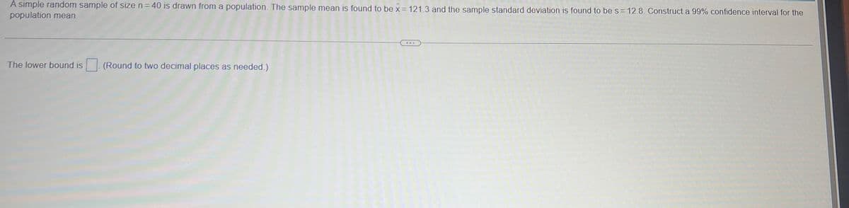 A simple random sample of size n = 40 is drawn from a population. The sample mean is found to be x = 121.3 and the sample standard deviation is found to be s = 12.8. Construct a 99% confidence interval for the
population mean.
The lower bound is
(Round to two decimal places as needed.)