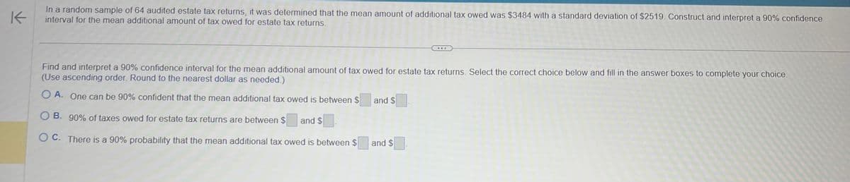 K
In a random sample of 64 audited estate tax returns, it was determined that the mean amount of additional tax owed was $3484 with a standard deviation of $2519. Construct and interpret a 90% confidence
interval for the mean additional amount of tax owed for estate tax returns.
Find and interpret a 90% confidence interval for the mean additional amount of tax owed for estate tax returns. Select the correct choice below and fill in the answer boxes to complete your choice.
(Use ascending order. Round to the nearest dollar as needed.)
OA. One can be 90% confident that the mean additional tax owed is between $
OB. 90% of taxes owed for estate tax returns are between $ and $
OC. There is a 90% probability that the mean additional tax owed is between $
and $
and $