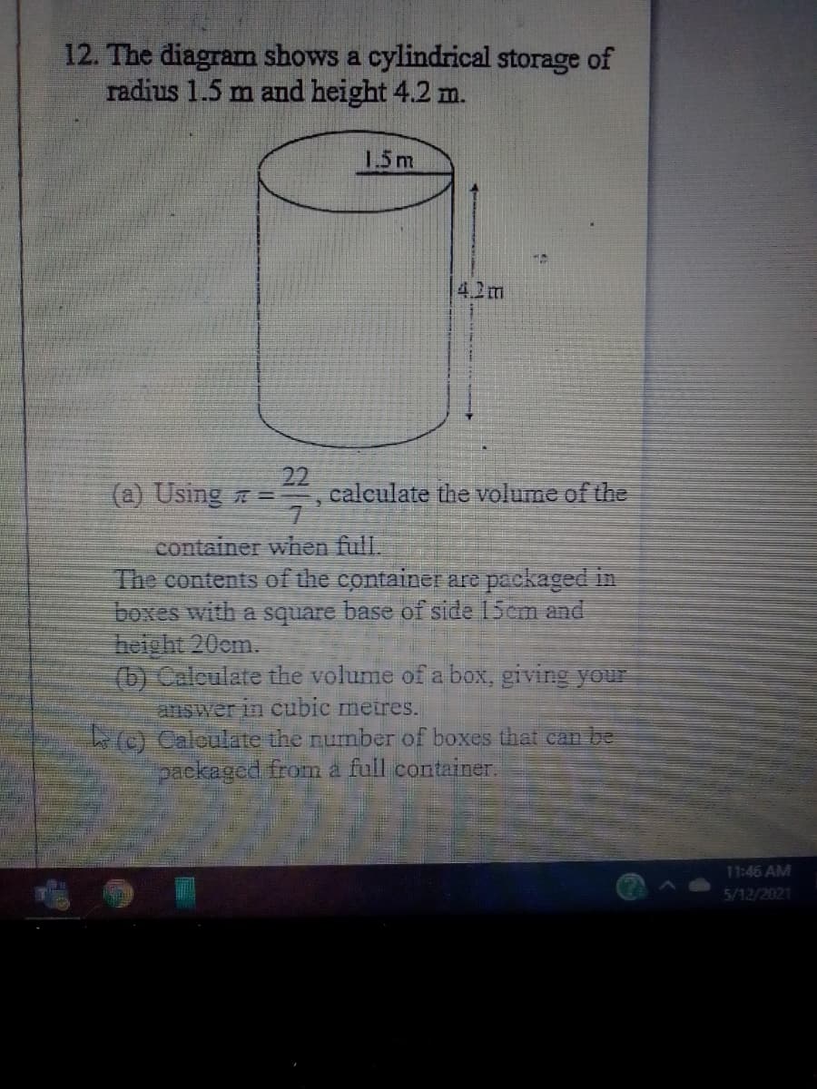 12. The diagram shows a cylindrical storage of
radius 1.5 m and height 4.2 m.
1.5m
4.2m
(a) Using =
22
calculate the volume of the
container when full.
The contents of the containe are packaged in
boxes with a square base of side 15cm and
height 20cm.
(b) Calculate the volume of a box, giving your
answer in cubic meires.
(C) Caloulate the number of boxes that can be
packaged from a full container.
11:46 AM
5/12/2021
