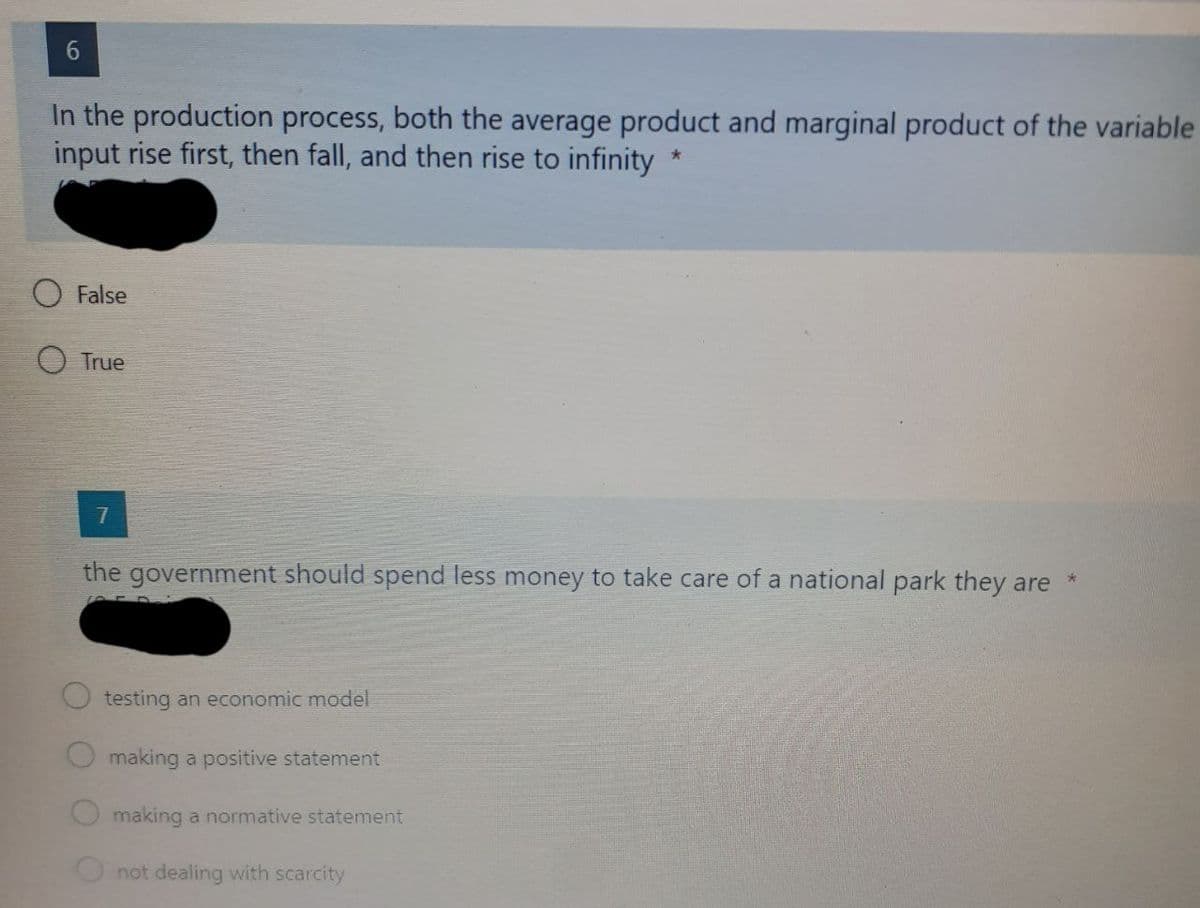 In the production process, both the average product and marginal product of the variable
input rise first, then fall, and then rise to infinity
False
True
the government should spend less money to take care of a national park they are
testing an economic model
making a positive statement
making a normative statement
O not dealing with scarcity
