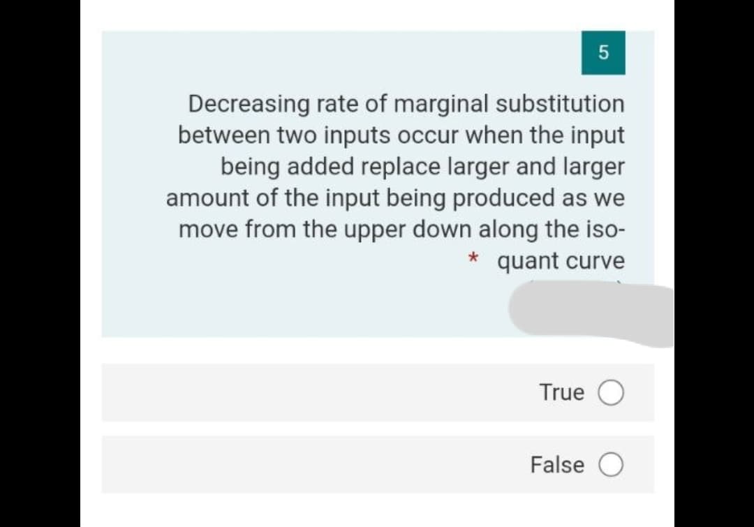 5
Decreasing rate of marginal substitution
between two inputs occur when the input
being added replace larger and larger
amount of the input being produced as we
move from the upper down along the iso-
* quant curve
True O
False O
