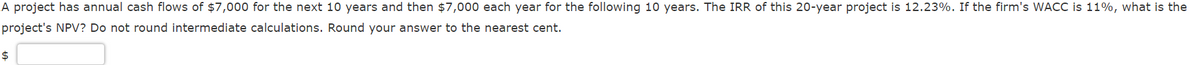 A project has annual cash flows of $7,000 for the next 10 years and then $7,000 each year for the following 10 years. The IRR of this 20-year project is 12.23%. If the firm's WACC is 11%, what is the
project's NPV? Do not round intermediate calculations. Round your answer to the nearest cent.
$