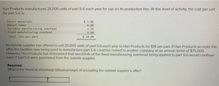 Han Products manufactures 25,000 units of part 5-6 each year for use on its production line. At this level of activity, the cost per unit
for part S-6 Is:
Direct materials
Direct labor
Variable manufacturing overhead
Fixed manufacturing overhead
Total cost per part
$ 3.90
8.00
2.10
6.00
$ 20.00
An outside supplier has offered to sell 25,000 units of part S-6 each year to Han Products for $18 per part. If Han Products accepts this
offer, the facilities now being used to manufacture part S-6 could be rented to another company at an annual rental of $75,000.
However, Han Products has determined that two-thirds of the fixed manufacturing overhead being applied to part S-6 would continue
even if part 5-6 were purchased from the outside supplier.
Required:
What is the financial advantage (disadvantage) of accepting the outside supplier's offer?