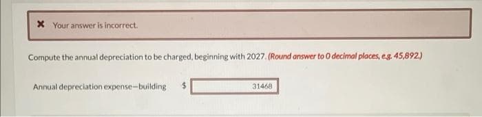 * Your answer is incorrect.
Compute the annual depreciation to be charged, beginning with 2027. (Round answer to 0 decimal places, e.g. 45,892.)
Annual depreciation expense-building
31468