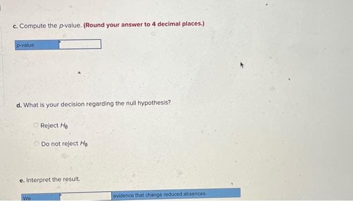 c. Compute the p-value. (Round your answer to 4 decimal places.)
p-value
d. What is your decision regarding the null hypothesis?
Reject He
We
Do not reject He
e. Interpret the result.
evidence that change reduced absences.