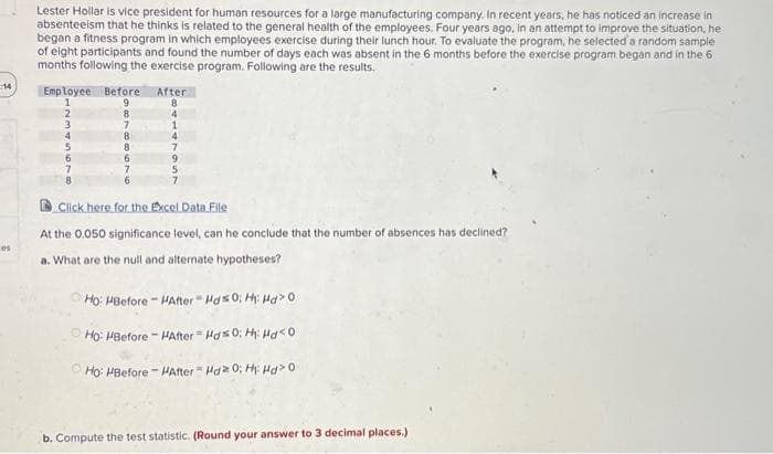 14
Lester Hollar is vice president for human resources for a large manufacturing company. In recent years, he has noticed an increase in
absenteeism that he thinks is related to the general health of the employees. Four years ago, in an attempt to improve the situation, he
began a fitness program in which employees exercise during their lunch hour. To evaluate the program, he selected a random sample
of eight participants and found the number of days each was absent in the 6 months before the exercise program began and in the 6
months following the exercise program. Following are the results.
Employee Before
1
9
2
8
3
4
71
8
After
8
4
8
4
7
9
5
Click here for the Excel Data File
At the 0.050 significance level, can he conclude that the number of absences has declined?
a. What are the null and alternate hypotheses?
Ho: HBefore-HAfter
Ho: HBefore- HAfter
Ho: HBefore - HAfter
Hd0; H₁: Hd>0
Hd0; H: Hd<0
Hdz 0; Hi Hd> 0
b. Compute the test statistic. (Round your answer to 3 decimal places.)