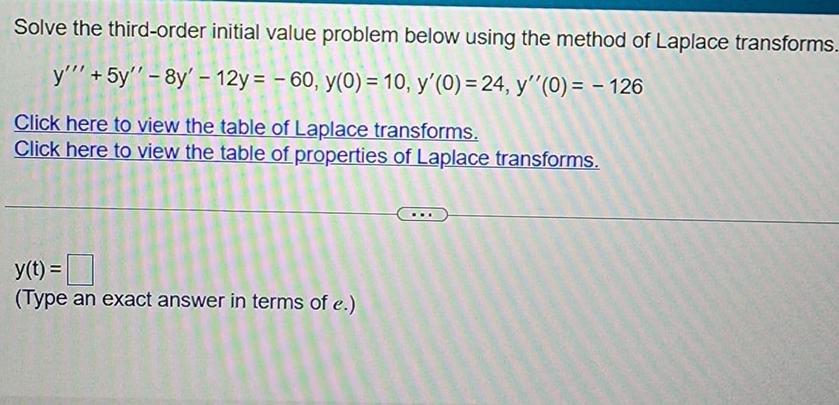 Solve the third-order initial value problem below using the method of Laplace transforms.
y'"' + 5y'' - 8y' - 12y = -60, y(0) = 10, y'(0) = 24, y''(0) = - 126
Click here to view the table of Laplace transforms.
Click here to view the table of properties of Laplace transforms.
y(t) =
(Type an exact answer in terms of e.)