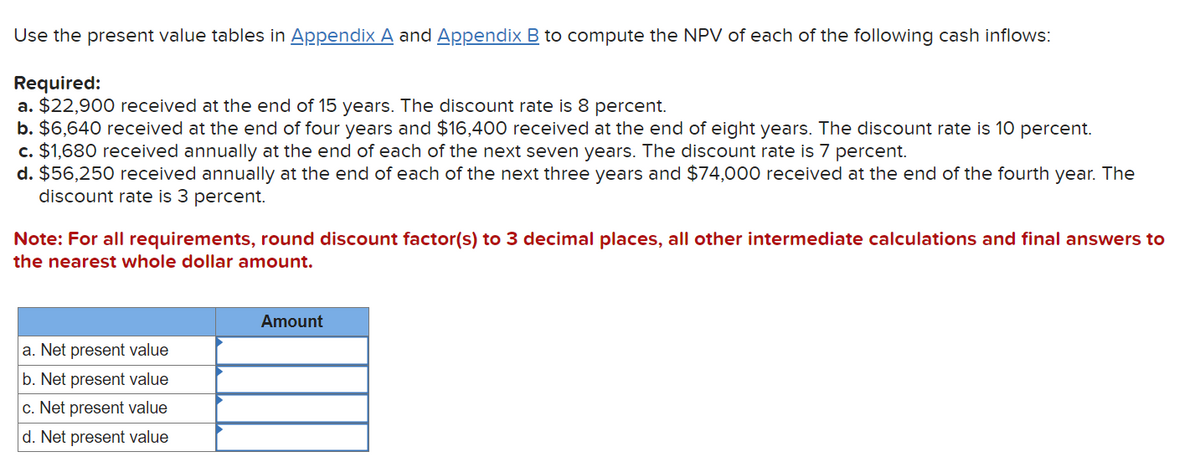 Use the present value tables in Appendix A and Appendix B to compute the NPV of each of the following cash inflows:
Required:
a. $22,900 received at the end of 15 years. The discount rate is 8 percent.
b. $6,640 received at the end of four years and $16,400 received at the end of eight years. The discount rate is 10 percent.
c. $1,680 received annually at the end of each of the next seven years. The discount rate is 7 percent.
d. $56,250 received annually at the end of each of the next three years and $74,000 received at the end of the fourth year. The
discount rate is 3 percent.
Note: For all requirements, round discount factor(s) to 3 decimal places, all other intermediate calculations and final answers to
the nearest whole dollar amount.
a. Net present value
b. Net present value
c. Net present value
d. Net present value
Amount